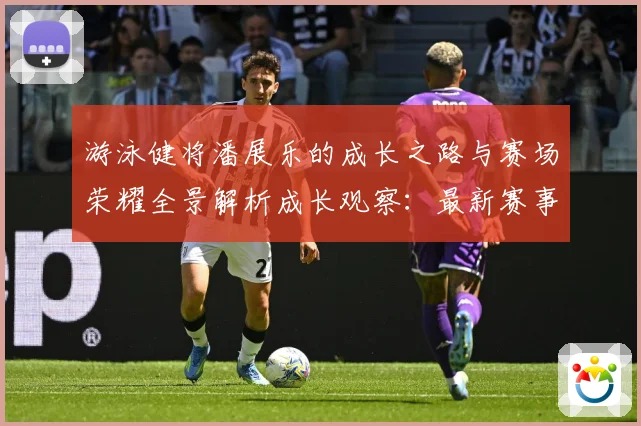 游泳健将潘展乐的成长之路与赛场荣耀全景解析成长观察：最新赛事动态与深度分析
