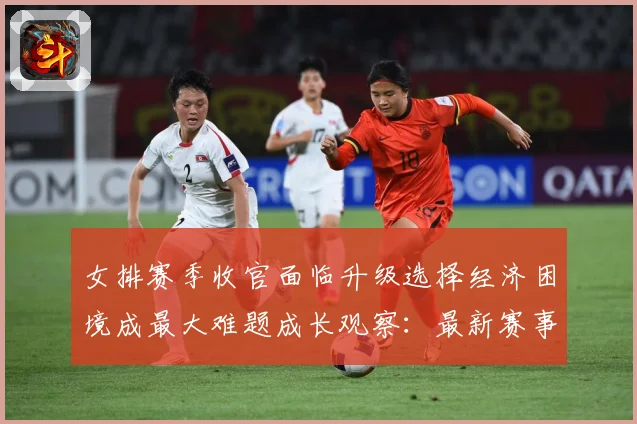 女排赛季收官面临升级选择经济困境成最大难题成长观察：最新赛事动态与深度分析