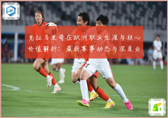 克拉马里奇在欧洲职业生涯与核心价值解析：最新赛事动态与深度分析