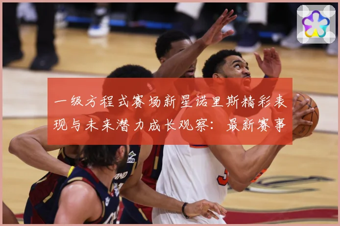 一级方程式赛场新星诺里斯精彩表现与未来潜力成长观察：最新赛事动态与深度分析