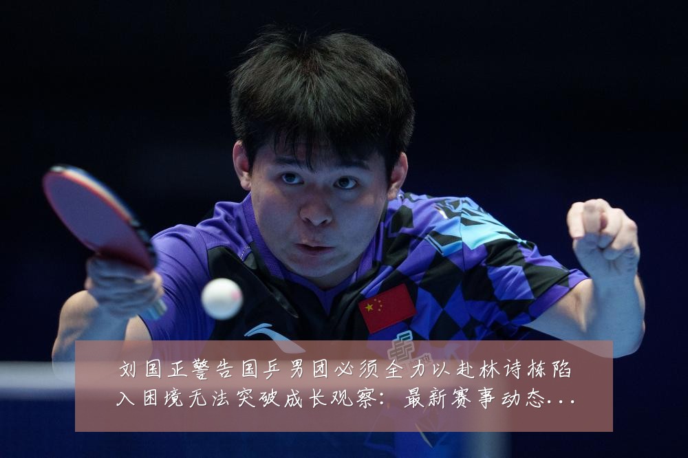 刘国正警告国乒男团必须全力以赴林诗栋陷入困境无法突破成长观察:最新赛事动态与深度分析